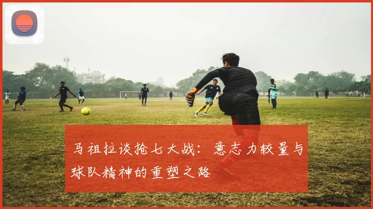 马祖拉谈抢七大战：意志力较量与球队精神的重塑之路