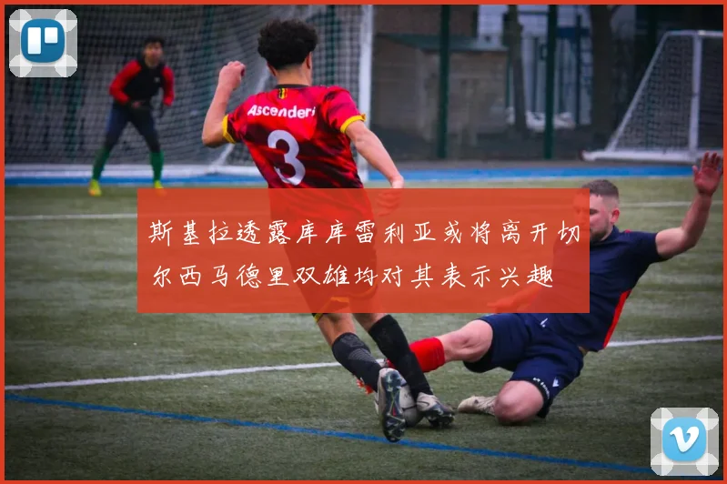斯基拉透露库库雷利亚或将离开切尔西马德里双雄均对其表示兴趣