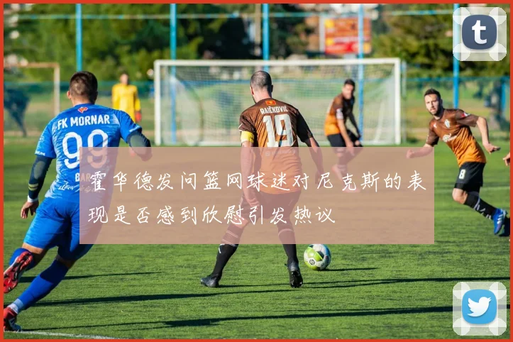 霍华德发问篮网球迷对尼克斯的表现是否感到欣慰引发热议