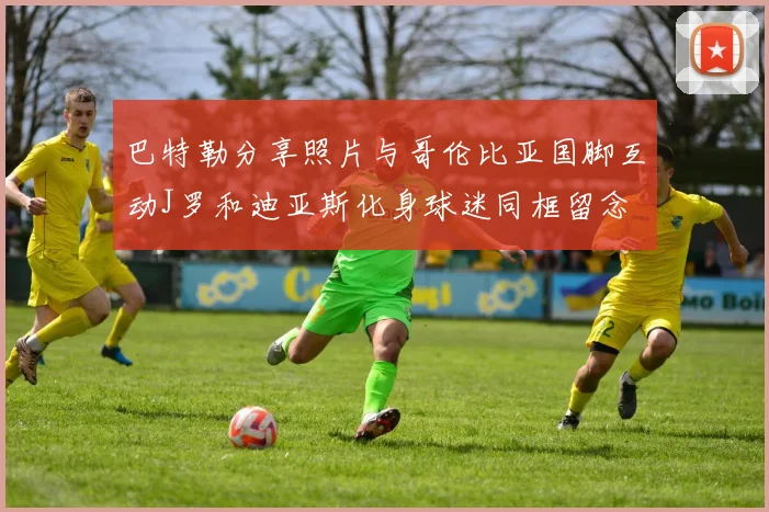 巴特勒分享照片与哥伦比亚国脚互动J罗和迪亚斯化身球迷同框留念