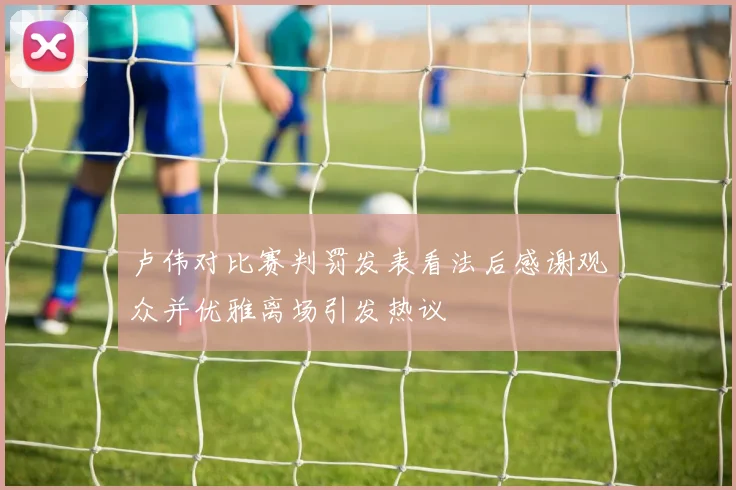 卢伟对比赛判罚发表看法后感谢观众并优雅离场引发热议