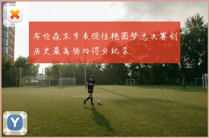 布伦森末节表现惊艳圆梦总决赛创历史最高场均得分纪录
