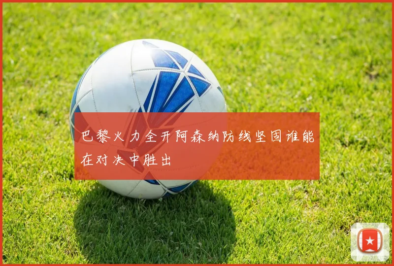 巴黎火力全开阿森纳防线坚固谁能在对决中胜出