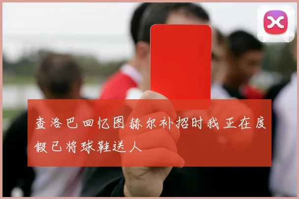 查洛巴回忆图赫尔补招时我正在度假已将球鞋送人