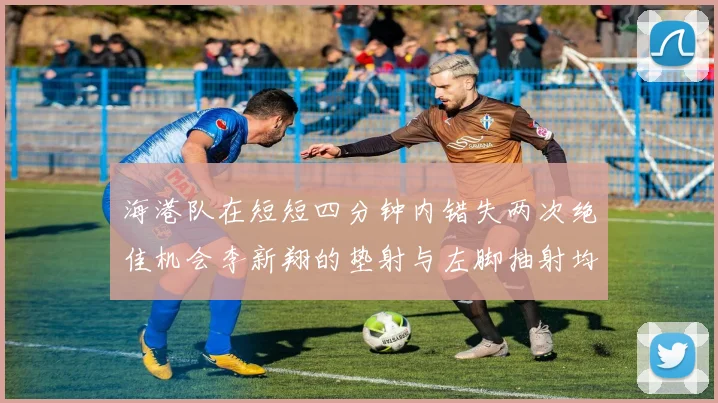 海港队在短短四分钟内错失两次绝佳机会李新翔的垫射与左脚抽射均未能转化为进球
