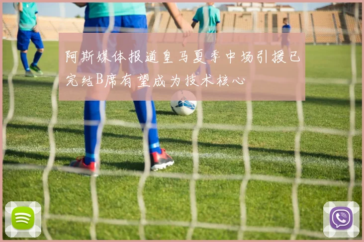 阿斯媒体报道皇马夏季中场引援已完结B席有望成为技术核心