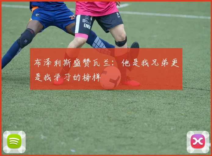 布泽利斯盛赞瓦兰：他是我兄弟更是我学习的榜样