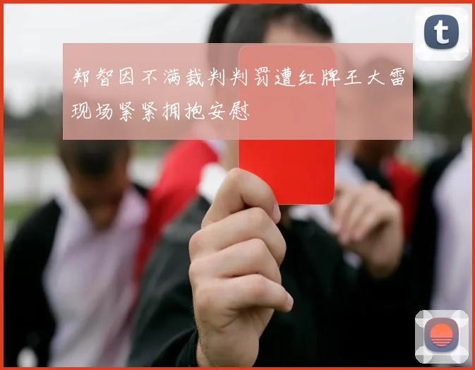 郑智因不满裁判判罚遭红牌王大雷现场紧紧拥抱安慰