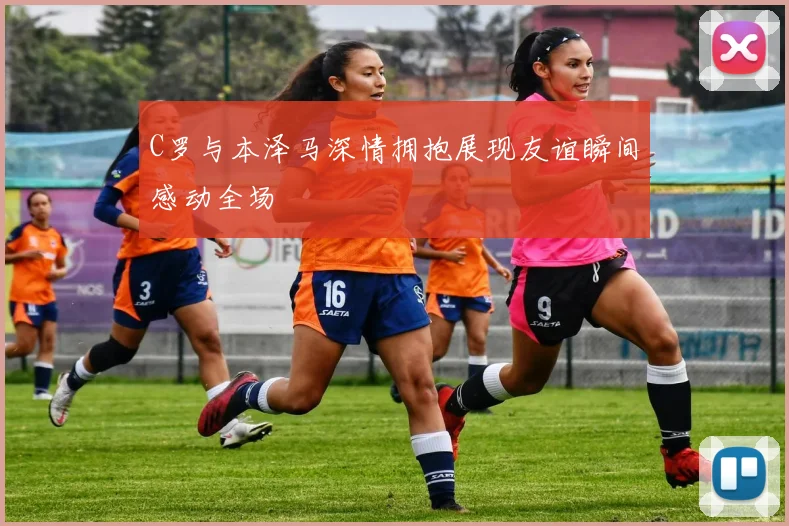 C罗与本泽马深情拥抱展现友谊瞬间感动全场
