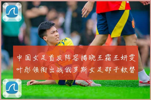 中国女足首发阵容揭晓王霜王妍雯叶彤领衔出战俄罗斯女足邵子钦替补待命