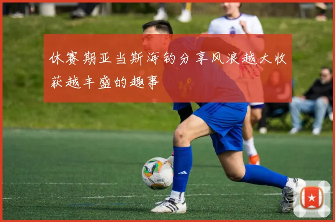 休赛期亚当斯海钓分享风浪越大收获越丰盛的趣事