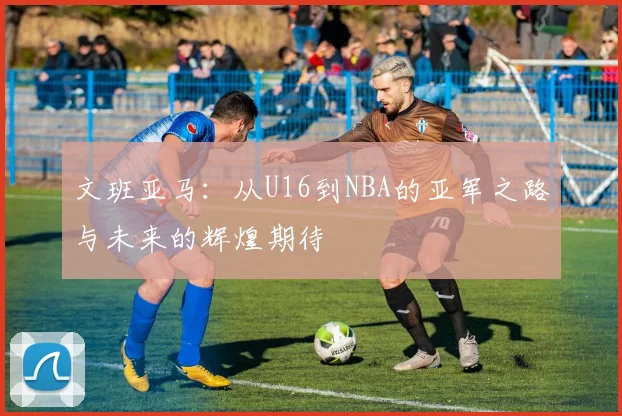 文班亚马：从U16到NBA的亚军之路与未来的辉煌期待