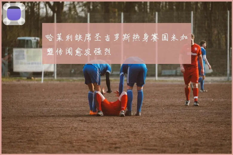 哈莱利缺席圣吉罗斯热身赛国米加盟传闻愈发强烈