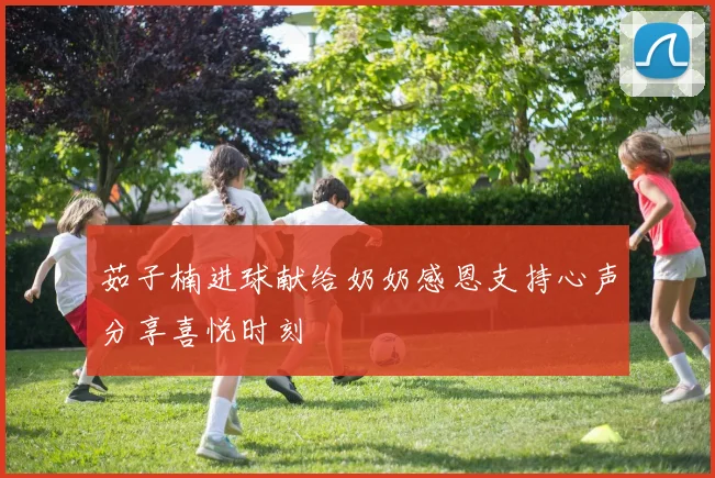 茹子楠进球献给奶奶感恩支持心声分享喜悦时刻