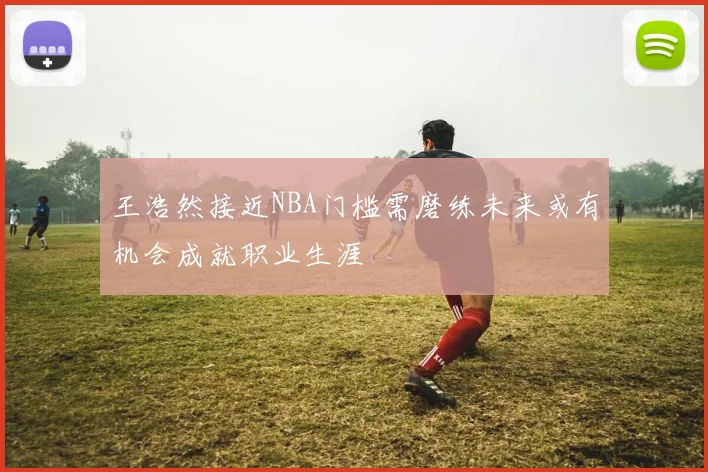 王浩然接近NBA门槛需磨练未来或有机会成就职业生涯