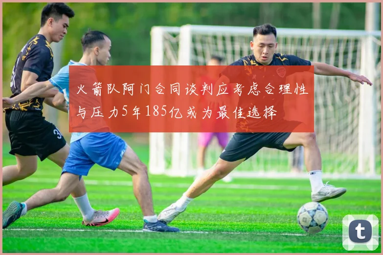火箭队阿门合同谈判应考虑合理性与压力5年185亿或为最佳选择
