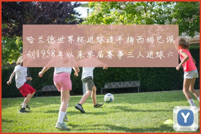 哈兰德世界杯进球追平梅西姆巴佩创1958年以来单届赛事三人进球六次新纪录