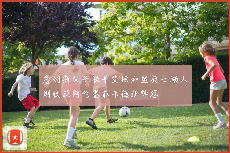 詹姆斯父子联手艾顿加盟骑士湖人则收获阿伦墨菲韦德新阵容