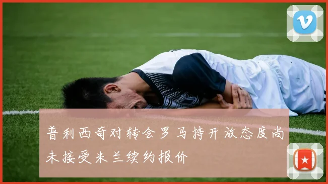 普利西奇对转会罗马持开放态度尚未接受米兰续约报价