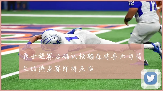 郭士强赛后确认杨瀚森将参加与荷兰的热身赛即将来临