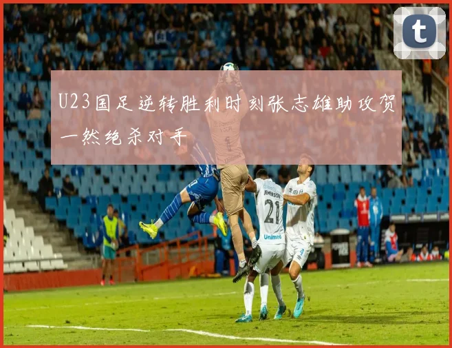 U23国足逆转胜利时刻张志雄助攻贺一然绝杀对手