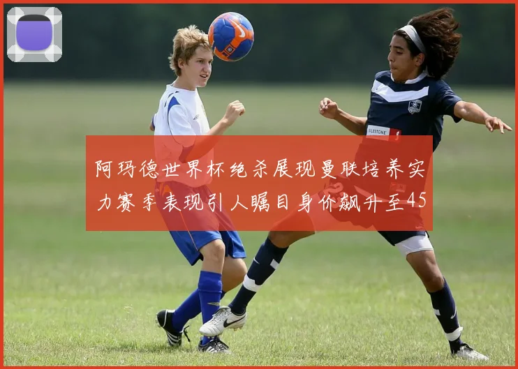 阿玛德世界杯绝杀展现曼联培养实力赛季表现引人瞩目身价飙升至4500万欧